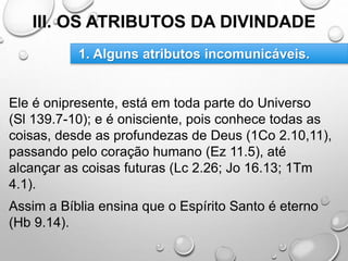 III. OS ATRIBUTOS DA DIVINDADE
Ele é onipresente, está em toda parte do Universo
(Sl 139.7-10); e é onisciente, pois conhece todas as
coisas, desde as profundezas de Deus (1Co 2.10,11),
passando pelo coração humano (Ez 11.5), até
alcançar as coisas futuras (Lc 2.26; Jo 16.13; 1Tm
4.1).
Assim a Bíblia ensina que o Espírito Santo é eterno
(Hb 9.14).
1. Alguns atributos incomunicáveis.
 