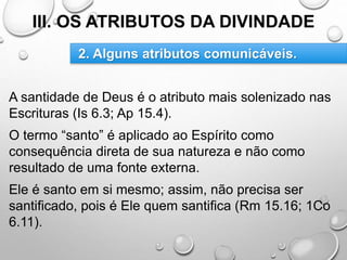III. OS ATRIBUTOS DA DIVINDADE
A santidade de Deus é o atributo mais solenizado nas
Escrituras (Is 6.3; Ap 15.4).
O termo “santo” é aplicado ao Espírito como
consequência direta de sua natureza e não como
resultado de uma fonte externa.
Ele é santo em si mesmo; assim, não precisa ser
santificado, pois é Ele quem santifica (Rm 15.16; 1Co
6.11).
2. Alguns atributos comunicáveis.
 