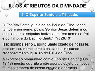 III. OS ATRIBUTOS DA DIVINDADE
O Espírito Santo iguala-se ao Pai e ao Filho, tendo
também um nome, pois o Senhor Jesus determinou
que os seus discípulos batizassem “em nome do Pai,
e do Filho, e do Espírito Santo” (Mt 28.19).
Isso significa ser o Espírito Santo objeto de nossa fé,
pois em seu nome somos batizados, indicando
reconhecimento igual ao do Pai e do Filho.
A expressão “comunhão com o Espírito Santo” (2Co
13.13) mostra que Ele é não apenas objeto de nossa
fé, mas também de nossa oração e adoração.
3. O Espírito Santo e a Trindade.
 