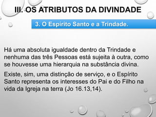 III. OS ATRIBUTOS DA DIVINDADE
Há uma absoluta igualdade dentro da Trindade e
nenhuma das três Pessoas está sujeita à outra, como
se houvesse uma hierarquia na substância divina.
Existe, sim, uma distinção de serviço, e o Espírito
Santo representa os interesses do Pai e do Filho na
vida da Igreja na terra (Jo 16.13,14).
3. O Espírito Santo e a Trindade.
 