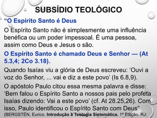 SUBSÍDIO TEOLÓGICO
“O Espírito Santo é Deus
O Espírito Santo não é simplesmente uma influência
benéfica ou um poder impessoal. É uma pessoa,
assim como Deus e Jesus o são.
O Espírito Santo é chamado Deus e Senhor — (At
5.3,4; 2Co 3.18).
Quando Isaías viu a glória de Deus escreveu: ‘Ouvi a
voz do Senhor, ... vai e diz a este povo’ (Is 6.8,9).
O apóstolo Paulo citou essa mesma palavra e disse:
‘Bem falou o Espírito Santo a nossos pais pelo profeta
Isaías dizendo: Vai a este povo’ (cf. At 28.25,26). Com
isso, Paulo identificou o Espírito Santo com Deus”
(BERGSTÉN, Eurico. Introdução à Teologia Sistemática. 1ª Edição. RJ:
 