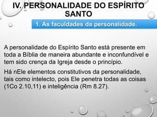 IV. PERSONALIDADE DO ESPÍRITO
SANTO
A personalidade do Espírito Santo está presente em
toda a Bíblia de maneira abundante e inconfundível e
tem sido crença da Igreja desde o princípio.
Há nEle elementos constitutivos da personalidade,
tais como intelecto, pois Ele penetra todas as coisas
(1Co 2.10,11) e inteligência (Rm 8.27).
1. As faculdades da personalidade.
 