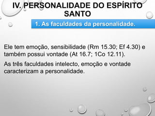 IV. PERSONALIDADE DO ESPÍRITO
SANTO
Ele tem emoção, sensibilidade (Rm 15.30; Ef 4.30) e
também possui vontade (At 16.7; 1Co 12.11).
As três faculdades intelecto, emoção e vontade
caracterizam a personalidade.
1. As faculdades da personalidade.
 