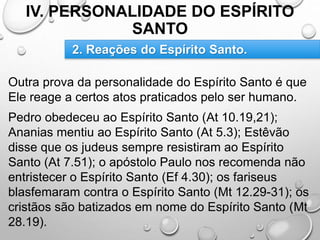 IV. PERSONALIDADE DO ESPÍRITO
SANTO
Outra prova da personalidade do Espírito Santo é que
Ele reage a certos atos praticados pelo ser humano.
Pedro obedeceu ao Espírito Santo (At 10.19,21);
Ananias mentiu ao Espírito Santo (At 5.3); Estêvão
disse que os judeus sempre resistiram ao Espírito
Santo (At 7.51); o apóstolo Paulo nos recomenda não
entristecer o Espírito Santo (Ef 4.30); os fariseus
blasfemaram contra o Espírito Santo (Mt 12.29-31); os
cristãos são batizados em nome do Espírito Santo (Mt
28.19).
2. Reações do Espírito Santo.
 
