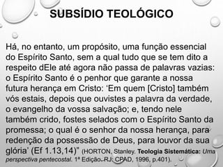SUBSÍDIO TEOLÓGICO
Há, no entanto, um propósito, uma função essencial
do Espírito Santo, sem a qual tudo que se tem dito a
respeito dEle até agora não passa de palavras vazias:
o Espírito Santo é o penhor que garante a nossa
futura herança em Cristo: ‘Em quem [Cristo] também
vós estais, depois que ouvistes a palavra da verdade,
o evangelho da vossa salvação; e, tendo nele
também crido, fostes selados com o Espírito Santo da
promessa; o qual é o senhor da nossa herança, para
redenção da possessão de Deus, para louvor da sua
glória’ (Ef 1.13,14)” (HORTON, Stanley. Teologia Sistemática: Uma
perspectiva pentecostal. 1ª Edição. RJ: CPAD, 1996, p.401).
 