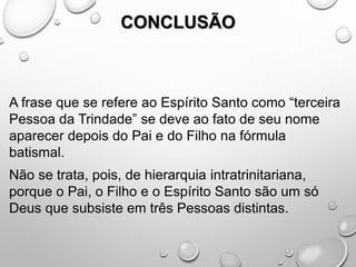 CONCLUSÃO
A frase que se refere ao Espírito Santo como “terceira
Pessoa da Trindade” se deve ao fato de seu nome
aparecer depois do Pai e do Filho na fórmula
batismal.
Não se trata, pois, de hierarquia intratrinitariana,
porque o Pai, o Filho e o Espírito Santo são um só
Deus que subsiste em três Pessoas distintas.
 