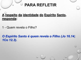 PARA REFLETIR
A respeito da identidade do Espírito Santo,
responda:
1 - Quem revela o Filho?
O Espírito Santo é quem revela o Filho (Jo 16.14;
1Co 12.3).
 