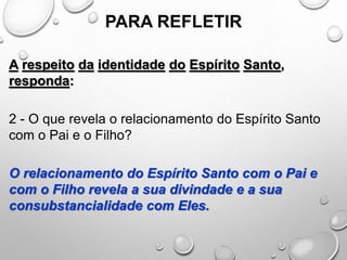 PARA REFLETIR
A respeito da identidade do Espírito Santo,
responda:
2 - O que revela o relacionamento do Espírito Santo
com o Pai e o Filho?
O relacionamento do Espírito Santo com o Pai e
com o Filho revela a sua divindade e a sua
consubstancialidade com Eles.
 