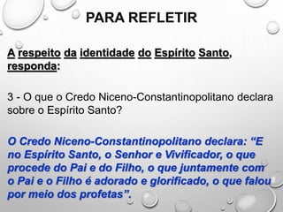 PARA REFLETIR
A respeito da identidade do Espírito Santo,
responda:
3 - O que o Credo Niceno-Constantinopolitano declara
sobre o Espírito Santo?
O Credo Niceno-Constantinopolitano declara: “E
no Espírito Santo, o Senhor e Vivificador, o que
procede do Pai e do Filho, o que juntamente com
o Pai e o Filho é adorado e glorificado, o que falou
por meio dos profetas”.
 