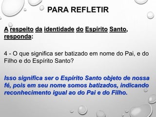 PARA REFLETIR
A respeito da identidade do Espírito Santo,
responda:
4 - O que significa ser batizado em nome do Pai, e do
Filho e do Espírito Santo?
Isso significa ser o Espírito Santo objeto de nossa
fé, pois em seu nome somos batizados, indicando
reconhecimento igual ao do Pai e do Filho.
 