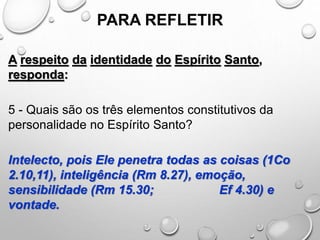 PARA REFLETIR
A respeito da identidade do Espírito Santo,
responda:
5 - Quais são os três elementos constitutivos da
personalidade no Espírito Santo?
Intelecto, pois Ele penetra todas as coisas (1Co
2.10,11), inteligência (Rm 8.27), emoção,
sensibilidade (Rm 15.30; Ef 4.30) e
vontade.
 