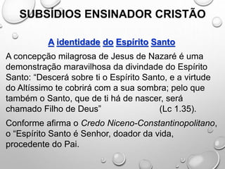 SUBSÍDIOS ENSINADOR CRISTÃO
A identidade do Espírito Santo
A concepção milagrosa de Jesus de Nazaré é uma
demonstração maravilhosa da divindade do Espírito
Santo: “Descerá sobre ti o Espírito Santo, e a virtude
do Altíssimo te cobrirá com a sua sombra; pelo que
também o Santo, que de ti há de nascer, será
chamado Filho de Deus” (Lc 1.35).
Conforme afirma o Credo Niceno-Constantinopolitano,
o “Espírito Santo é Senhor, doador da vida,
procedente do Pai.
 