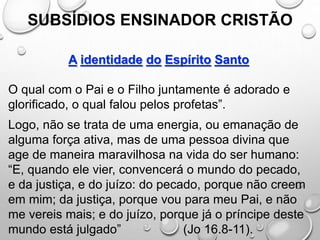 SUBSÍDIOS ENSINADOR CRISTÃO
A identidade do Espírito Santo
O qual com o Pai e o Filho juntamente é adorado e
glorificado, o qual falou pelos profetas”.
Logo, não se trata de uma energia, ou emanação de
alguma força ativa, mas de uma pessoa divina que
age de maneira maravilhosa na vida do ser humano:
“E, quando ele vier, convencerá o mundo do pecado,
e da justiça, e do juízo: do pecado, porque não creem
em mim; da justiça, porque vou para meu Pai, e não
me vereis mais; e do juízo, porque já o príncipe deste
mundo está julgado” (Jo 16.8-11).
 