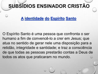 SUBSÍDIOS ENSINADOR CRISTÃO
A identidade do Espírito Santo
O Espírito Santo é uma pessoa que confronta o ser
humano a fim de convencê-lo a crer em Jesus; que
atua no sentido de gerar nele uma disposição para a
retidão, integridade e santidade; e traz a consciência
de que todas as pessoas prestarão contas a Deus de
todos os atos que praticaram no mundo.
 