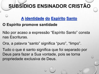 SUBSÍDIOS ENSINADOR CRISTÃO
A identidade do Espírito Santo
O Espírito promove santidade
Não por acaso a expressão “Espírito Santo” consta
nas Escrituras.
Ora, a palavra “santo” significa “puro”, “limpo”.
Tudo o que é santo significa que foi separado por
Deus para fazer a Sua vontade, pois se torna
propriedade exclusiva de Deus.
 
