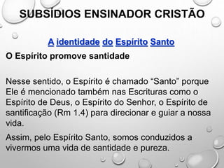 SUBSÍDIOS ENSINADOR CRISTÃO
A identidade do Espírito Santo
O Espírito promove santidade
Nesse sentido, o Espírito é chamado “Santo” porque
Ele é mencionado também nas Escrituras como o
Espírito de Deus, o Espírito do Senhor, o Espírito de
santificação (Rm 1.4) para direcionar e guiar a nossa
vida.
Assim, pelo Espírito Santo, somos conduzidos a
vivermos uma vida de santidade e pureza.
 