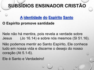 SUBSÍDIOS ENSINADOR CRISTÃO
A identidade do Espírito Santo
O Espírito promove santidade
Nele não há mentira, pois revela a verdade sobre
Jesus (Jo 16.14) e sobre nós mesmos (Sl 51.16).
Não podemos mentir ao Santo Espírito, Ele conhece
tudo em nossa vida e discerne o desejo do nosso
coração (At 5.1-6).
Ele é Santo e Verdadeiro!
 