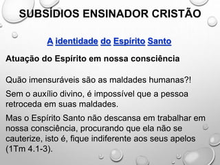 SUBSÍDIOS ENSINADOR CRISTÃO
A identidade do Espírito Santo
Atuação do Espírito em nossa consciência
Quão imensuráveis são as maldades humanas?!
Sem o auxílio divino, é impossível que a pessoa
retroceda em suas maldades.
Mas o Espírito Santo não descansa em trabalhar em
nossa consciência, procurando que ela não se
cauterize, isto é, fique indiferente aos seus apelos
(1Tm 4.1-3).
 