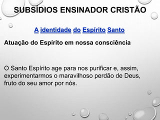 SUBSÍDIOS ENSINADOR CRISTÃO
A identidade do Espírito Santo
Atuação do Espírito em nossa consciência
O Santo Espírito age para nos purificar e, assim,
experimentarmos o maravilhoso perdão de Deus,
fruto do seu amor por nós.
 
