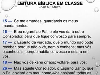 LEITURA BÍBLICA EM CLASSE
JOÃO 14.15-18,26.
15 — Se me amardes, guardareis os meus
mandamentos.
16 — E eu rogarei ao Pai, e ele vos dará outro
Consolador, para que fique convosco para sempre,
17 — o Espírito da verdade, que o mundo não pode
receber, porque não o vê, nem o conhece; mas vós
o conheceis, porque habita convosco e estará em
vós.
18 — Não vos deixarei órfãos; voltarei para vós;
26 — Mas aquele Consolador, o Espírito Santo, que
o Pai enviará em meu nome, vos ensinará todas as
 