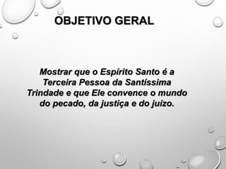 OBJETIVO GERAL
Mostrar que o Espírito Santo é a
Terceira Pessoa da Santíssima
Trindade e que Ele convence o mundo
do pecado, da justiça e do juízo.
 