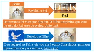 Deus nunca foi visto por alguém. O Filho unigênito, que está
no seio do Pai, esse o revelou. João 1:18
Jesus.
Revelou o Pai
Pai
E eu rogarei ao Pai, e ele vos dará outro Consolador, para que
fique convosco para sempre; João 14:16
Revelou o Filho
 