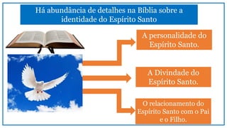 Há abundância de detalhes na Bíblia sobre a
identidade do Espírito Santo
A personalidade do
Espírito Santo.
A Divindade do
Espírito Santo.
O relacionamento do
Espírito Santo com o Pai
e o Filho.
 