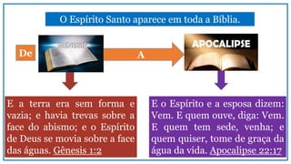 O Espírito Santo aparece em toda a Bíblia.
E o Espírito e a esposa dizem:
Vem. E quem ouve, diga: Vem.
E quem tem sede, venha; e
quem quiser, tome de graça da
água da vida. Apocalipse 22:17
E a terra era sem forma e
vazia; e havia trevas sobre a
face do abismo; e o Espírito
de Deus se movia sobre a face
das águas. Gênesis 1:2
ADe
 