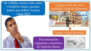 A igreja vivia em uma
realidade cultural diferente.
Surgiu várias heresias.
Se a Bíblia ensina tudo sobre
o Espírito Santo, porque
temos que definir termos
sobre Ele?
Foi necessário
organizar a doutrina
do Espírito Santo.
 