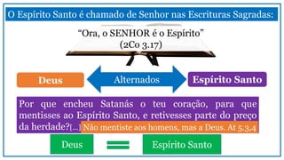Por que encheu Satanás o teu coração, para que
mentisses ao Espírito Santo, e retivesses parte do preço
da herdade?[...]
O Espírito Santo é chamado de Senhor nas Escrituras Sagradas:
Não mentiste aos homens, mas a Deus. At 5.3,4
“Ora, o SENHOR é o Espírito”
(2Co 3.17)
AlternadosDeus Espírito Santo
Deus Espírito Santo
 