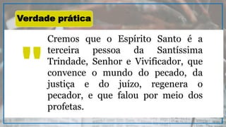 Cremos que o Espírito Santo é a
terceira pessoa da Santíssima
Trindade, Senhor e Vivificador, que
convence o mundo do pecado, da
justiça e do juízo, regenera o
pecador, e que falou por meio dos
profetas.
"
Verdade prática
 