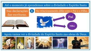 Pai
Filho
Até o momento já aprendemos sobre a divindade o Espírito Santo
Nas declarações
das escrituras.
No relacionamento dEle com o Pai e o Filho.
Agora vamos ver a divindade do Espírito Santo nas obras de Deus.
E
 