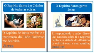 O Espírito Santo é o Criador
de todas as coisas.
O Espírito de Deus me fez; e a
inspiração do Todo-Poderoso
me deu vida.
Jó 33:4
O Espírito Santo gerou
Jesus
E, respondendo o anjo, disse-
lhe: Descerá sobre ti o Espírito
Santo, e a virtude do Altíssimo
te cobrirá com a sua sombra;
Lucas 1:35
 