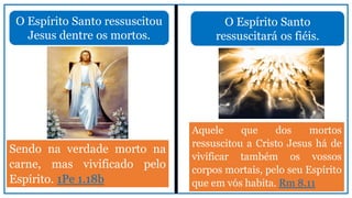 O Espírito Santo ressuscitou
Jesus dentre os mortos.
Sendo na verdade morto na
carne, mas vivificado pelo
Espírito. 1Pe 1.18b
O Espírito Santo
ressuscitará os fiéis.
Aquele que dos mortos
ressuscitou a Cristo Jesus há de
vivificar também os vossos
corpos mortais, pelo seu Espírito
que em vós habita. Rm 8.11
 