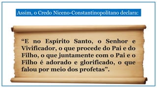 Assim, o Credo Niceno-Constantinopolitano declara:
“E no Espírito Santo, o Senhor e
Vivificador, o que procede do Pai e do
Filho, o que juntamente com o Pai e o
Filho é adorado e glorificado, o que
falou por meio dos profetas”.
 