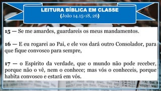 15 — Se me amardes, guardareis os meus mandamentos.
16 — E eu rogarei ao Pai, e ele vos dará outro Consolador, para
que fique convosco para sempre,
17 — o Espírito da verdade, que o mundo não pode receber,
porque não o vê, nem o conhece; mas vós o conheceis, porque
habita convosco e estará em vós.
LEITURA BÍBLICA EM CLASSE
(João 14.15-18, 26)
 
