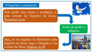 O Espírito é onipotente
Pelo poder dos sinais e prodígios, e
pela virtude do Espírito de Deus;
Romanos 15:19
Fonte de poder e
milagres.
Mas, se eu expulso os demônios pelo
Espírito de Deus, logo é chegado a vós
o reino de Deus. Mateus 12:28
 