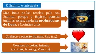 O Espírito é onisciente
Mas Deus no-las revelou pelo seu
Espírito; porque o Espírito penetra
todas as coisas, ainda as profundezas
de Deus. 1 Coríntios 2.10
Conhece o coração humano (Ez 11.5)
Conhece as coisas futuras
(Lc 2.26; Jo 16.13; 1Tm 4.1).
 