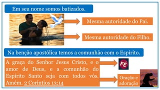 Em seu nome somos batizados.
Mesma autoridade do Pai.
Mesma autoridade do Filho.
A graça do Senhor Jesus Cristo, e o
amor de Deus, e a comunhão do
Espírito Santo seja com todos vós.
Amém. 2 Coríntios 13:14
Na benção apostólica temos a comunhão com o Espírito.
Oração e
adoração
 