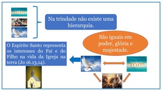 São iguais em
poder, glória e
majestade.
Na trindade não existe uma
hierarquia.
O Espírito Santo representa
os interesses do Pai e do
Filho na vida da Igreja na
terra (Jo 16.13,14).
 