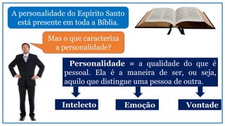 A personalidade do Espírito Santo
está presente em toda a Bíblia.
Mas o que caracteriza
a personalidade?
Personalidade = a qualidade do que é
pessoal. Ela é a maneira de ser, ou seja,
aquilo que distingue uma pessoa de outra.
Intelecto Emoção Vontade
 