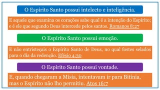 O Espírito Santo possui intelecto e inteligência.
E aquele que examina os corações sabe qual é a intenção do Espírito;
e é ele que segundo Deus intercede pelos santos. Romanos 8:27
O Espírito Santo possui emoção.
O Espírito Santo possui vontade.
E não entristeçais o Espírito Santo de Deus, no qual fostes selados
para o dia da redenção. Efésio 4:30
E, quando chegaram a Mísia, intentavam ir para Bitínia,
mas o Espírito não lho permitiu. Atos 16:7
 