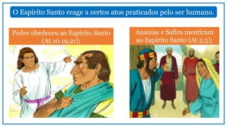 O Espírito Santo reage a certos atos praticados pelo ser humano.
Pedro obedeceu ao Espírito Santo
(At 10.19,21);
Ananias e Safira mentiram
ao Espírito Santo (At 5.3);
 
