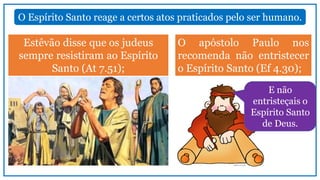 Estêvão disse que os judeus
sempre resistiram ao Espírito
Santo (At 7.51);
O Espírito Santo reage a certos atos praticados pelo ser humano.
O apóstolo Paulo nos
recomenda não entristecer
o Espírito Santo (Ef 4.30);
E não
entristeçais o
Espírito Santo
de Deus.
 