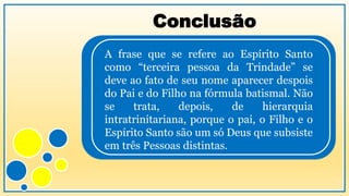 Conclusão
A frase que se refere ao Espírito Santo
como “terceira pessoa da Trindade” se
deve ao fato de seu nome aparecer despois
do Pai e do Filho na fórmula batismal. Não
se trata, depois, de hierarquia
intratrinitariana, porque o pai, o Filho e o
Espírito Santo são um só Deus que subsiste
em três Pessoas distintas.
 