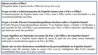 Quem revela o Filho?
O Espírito Santo é quem revela o Filho (Jo 16.14; 1Co 12.3).
O que revela o relacionamento do Espírito Santo com o Pai e o Filho?
O relacionamento do Espírito Santo com o Pai e com o Filho revela a sua divindade e a sua
consubstancialidade com Eles.
O que o Credo Niceno-Constantinopolitano declara sobre o Espírito Santo?
O Credo Niceno-Constantinopolitano declara: “E no Espírito Santo, o Senhor e Vivificador, o
que procede do Pai e do Filho, o que juntamente com o Pai e o Filho é adorado e glorificado, o
que falou por meio dos profetas”.
O que significa ser batizado em nome do Pai, e do Filho e do Espírito Santo?
Isso significa ser o Espírito Santo objeto de nossa fé, pois em seu nome somos batizados,
indicando reconhecimento igual ao do Pai e do Filho.
Quais são os três elementos constitutivos da personalidade no Espírito Santo?
Intelecto, pois Ele penetra todas as coisas (1Co 2.10,11), inteligência (Rm 8.27), emoção,
sensibilidade (Rm 15.30; Ef 4.30) e vontade.
 