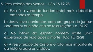 5. Ressureição dos Mortos – 1Co 15.12-28
a) Essa é a verdade fundamental mais debatida
em todos os tempo.
b) Jesus teve confrontos com um grupo de judeus
(saduceus) que não cria na ressureição. Lc. 20.27
c) No íntimo do espírito homem existe uma
esperança de vida após a morte. 1Co 15.12-28
d) A ressurreição de Cristo é o fato mais importante
da história para os cristãos.
 