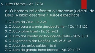 6. Juízo Eterno – At. 17.31
a) O homem vai enfrentar o “processo judicial” de
Deus. A Bíblia descreve 7 Juízos específicos.
1. O Juízo da Cruz – Jo 5.24
2. O Juízo para o crente desobediente – 1Co 11.31,32
3. O Juízo sobre Israel – Ez. 36.16-21
4. O Juizo dos crentes no tribunal de Cristo – 2Co. 5.10
5. O Julgamento das Nações – Mt. 25.31-46
6. O Juízo dos anjos caídos – Jd 6
7. O Juízo do grande trono branco – Ap. 20.11-15
 