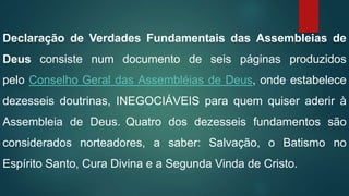 Declaração de Verdades Fundamentais das Assembleias de
Deus consiste num documento de seis páginas produzidos
pelo Conselho Geral das Assembléias de Deus, onde estabelece
dezesseis doutrinas, INEGOCIÁVEIS para quem quiser aderir à
Assembleia de Deus. Quatro dos dezesseis fundamentos são
considerados norteadores, a saber: Salvação, o Batismo no
Espírito Santo, Cura Divina e a Segunda Vinda de Cristo.
 