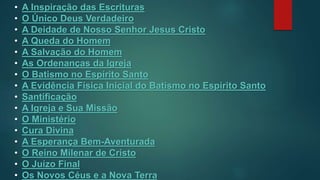 • A Inspiração das Escrituras
• O Único Deus Verdadeiro
• A Deidade de Nosso Senhor Jesus Cristo
• A Queda do Homem
• A Salvação do Homem
• As Ordenanças da Igreja
• O Batismo no Espírito Santo
• A Evidência Física Inicial do Batismo no Espírito Santo
• Santificação
• A Igreja e Sua Missão
• O Ministério
• Cura Divina
• A Esperança Bem-Aventurada
• O Reino Milenar de Cristo
• O Juízo Final
• Os Novos Céus e a Nova Terra
 